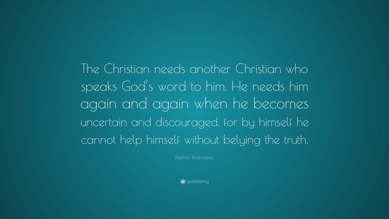 Dietrich Bonhoeffer Quote: “The Christian needs another Christian who speaks God’s word to him. He needs him again and again when he becomes uncertain and discouraged, for by himself he cannot help himself without belying the truth.”