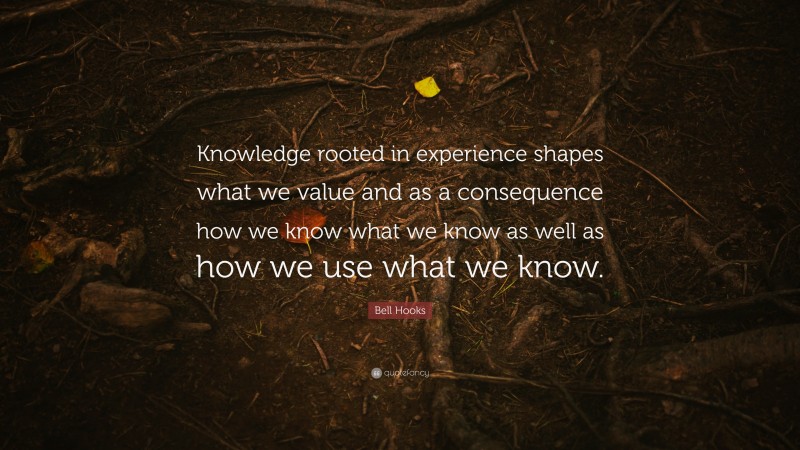 Bell Hooks Quote: “Knowledge rooted in experience shapes what we value and as a consequence how we know what we know as well as how we use what we know.”