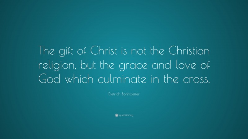 Dietrich Bonhoeffer Quote: “The gift of Christ is not the Christian religion, but the grace and love of God which culminate in the cross.”