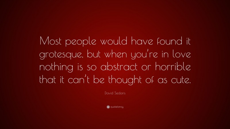 David Sedaris Quote: “Most people would have found it grotesque, but when you’re in love nothing is so abstract or horrible that it can’t be thought of as cute.”