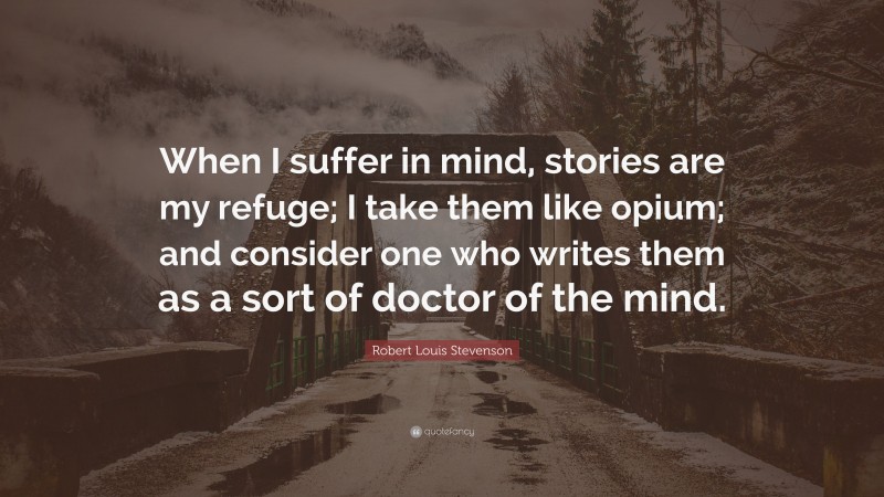 Robert Louis Stevenson Quote: “When I suffer in mind, stories are my refuge; I take them like opium; and consider one who writes them as a sort of doctor of the mind.”
