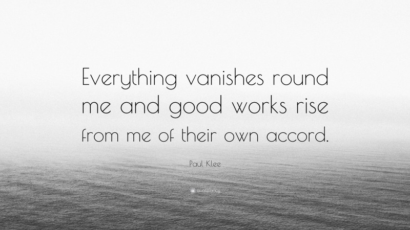 Paul Klee Quote: “Everything vanishes round me and good works rise from me of their own accord.”