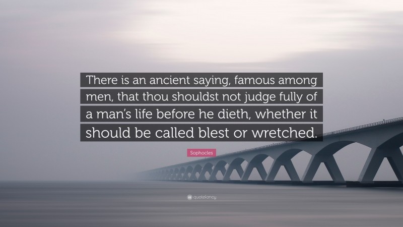 Sophocles Quote: “There is an ancient saying, famous among men, that thou shouldst not judge fully of a man’s life before he dieth, whether it should be called blest or wretched.”