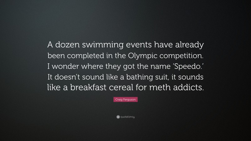 Craig Ferguson Quote: “A dozen swimming events have already been completed in the Olympic competition. I wonder where they got the name ‘Speedo.’ It doesn’t sound like a bathing suit, it sounds like a breakfast cereal for meth addicts.”