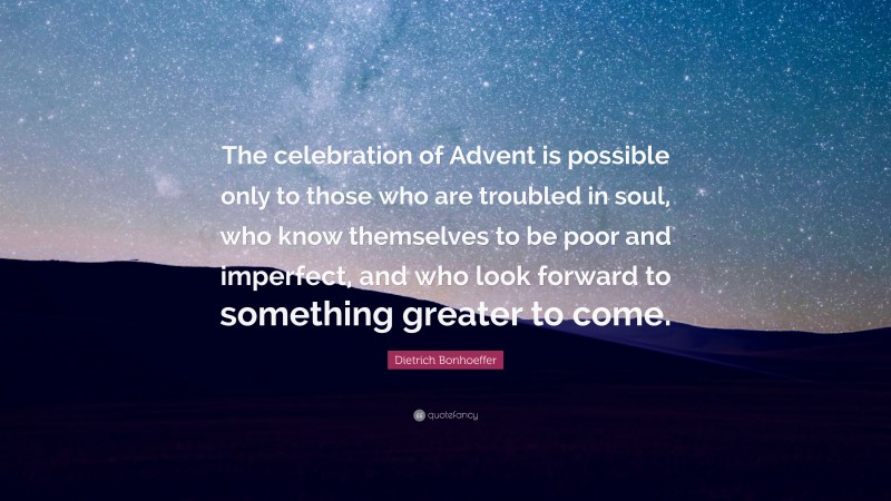 Dietrich Bonhoeffer Quote: “The celebration of Advent is possible only to those who are troubled in soul, who know themselves to be poor and imperfect, and who look forward to something greater to come.”