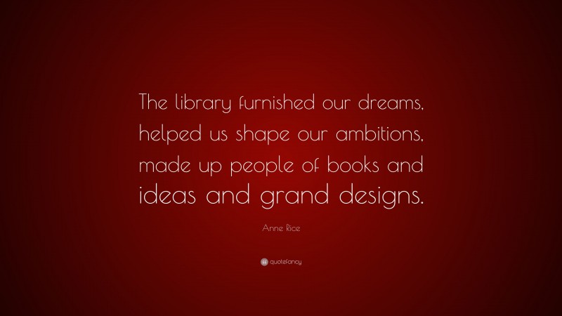 Anne Rice Quote: “The library furnished our dreams, helped us shape our ambitions, made up people of books and ideas and grand designs.”