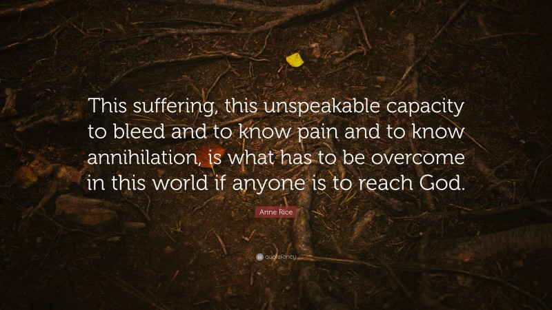 Anne Rice Quote: “This suffering, this unspeakable capacity to bleed and to know pain and to know annihilation, is what has to be overcome in this world if anyone is to reach God.”