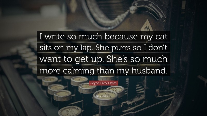 Joyce Carol Oates Quote: “I write so much because my cat sits on my lap. She purrs so I don’t want to get up. She’s so much more calming than my husband.”