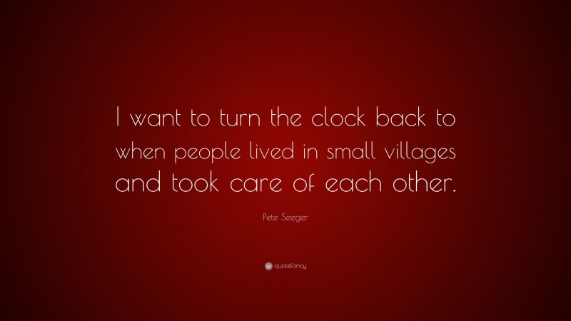 Pete Seeger Quote: “I want to turn the clock back to when people lived in small villages and took care of each other.”