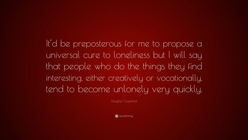 Douglas Coupland Quote: “It’d be preposterous for me to propose a universal cure to loneliness but I will say that people who do the things they find interesting, either creatively or vocationally, tend to become unlonely very quickly.”