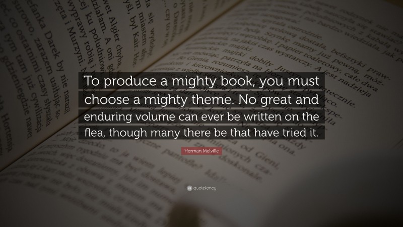Herman Melville Quote: “To produce a mighty book, you must choose a mighty theme. No great and enduring volume can ever be written on the flea, though many there be that have tried it.”