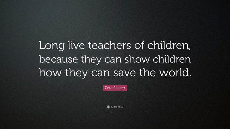 Pete Seeger Quote: “Long live teachers of children, because they can show children how they can save the world.”