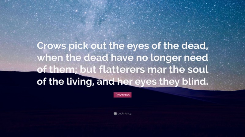 Epictetus Quote: “Crows pick out the eyes of the dead, when the dead have no longer need of them; but flatterers mar the soul of the living, and her eyes they blind.”