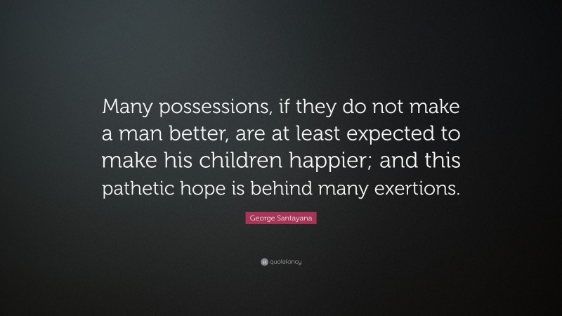 George Santayana Quote: “Many possessions, if they do not make a man better, are at least expected to make his children happier; and this pathetic hope is behind many exertions.”