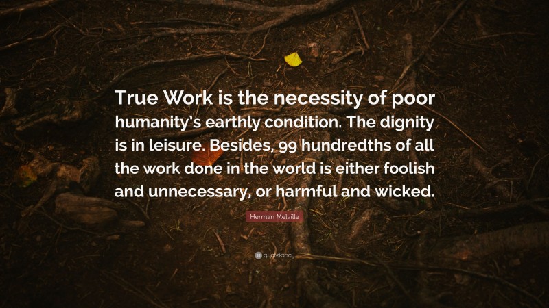 Herman Melville Quote: “True Work is the necessity of poor humanity’s earthly condition. The dignity is in leisure. Besides, 99 hundredths of all the work done in the world is either foolish and unnecessary, or harmful and wicked.”