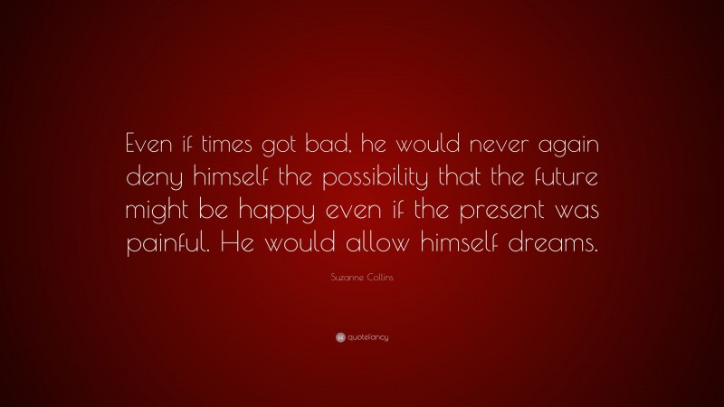 Suzanne Collins Quote: “Even if times got bad, he would never again deny himself the possibility that the future might be happy even if the present was painful. He would allow himself dreams.”