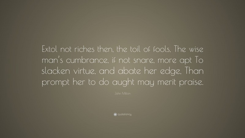 John Milton Quote: “Extol not riches then, the toil of fools, The wise man’s cumbrance, if not snare, more apt To slacken virtue, and abate her edge, Than prompt her to do aught may merit praise.”