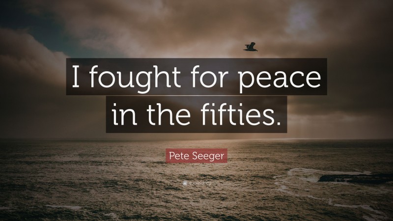 Pete Seeger Quote: “I fought for peace in the fifties.”