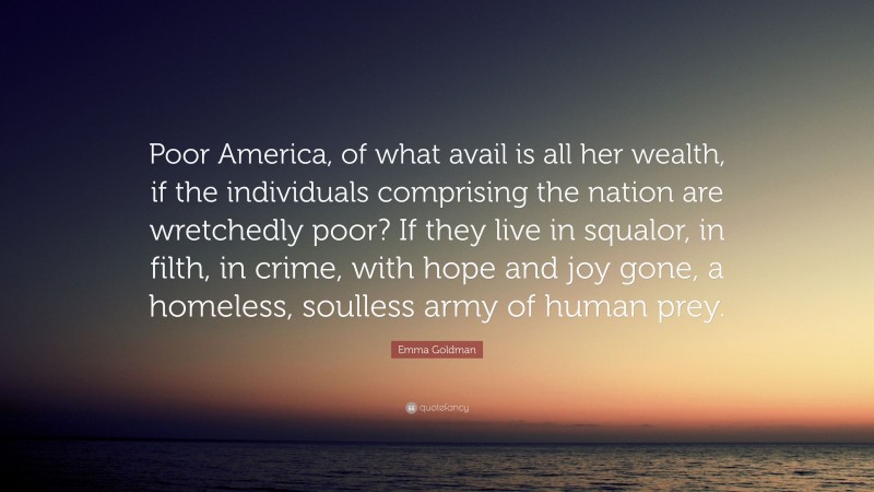 Emma Goldman Quote: “Poor America, of what avail is all her wealth, if the individuals comprising the nation are wretchedly poor? If they live in squalor, in filth, in crime, with hope and joy gone, a homeless, soulless army of human prey.”