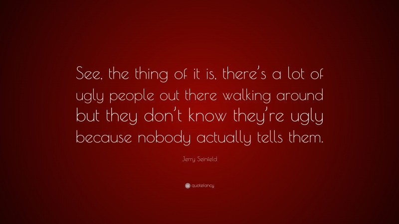 Jerry Seinfeld Quote: “See, the thing of it is, there’s a lot of ugly people out there walking around but they don’t know they’re ugly because nobody actually tells them.”