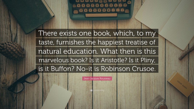 Jean-Jacques Rousseau Quote: “There exists one book, which, to my taste, furnishes the happiest treatise of natural education. What then is this marvelous book? Is it Aristotle? Is it Pliny, is it Buffon? No-it is Robinson Crusoe.”