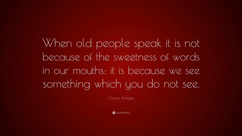Chinua Achebe Quote: “When old people speak it is not because of the sweetness of words in our mouths; it is because we see something which you do not see.”
