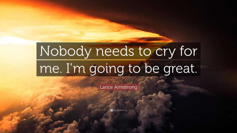 Lance Armstrong Quote: “Nobody needs to cry for me. I’m going to be great.”