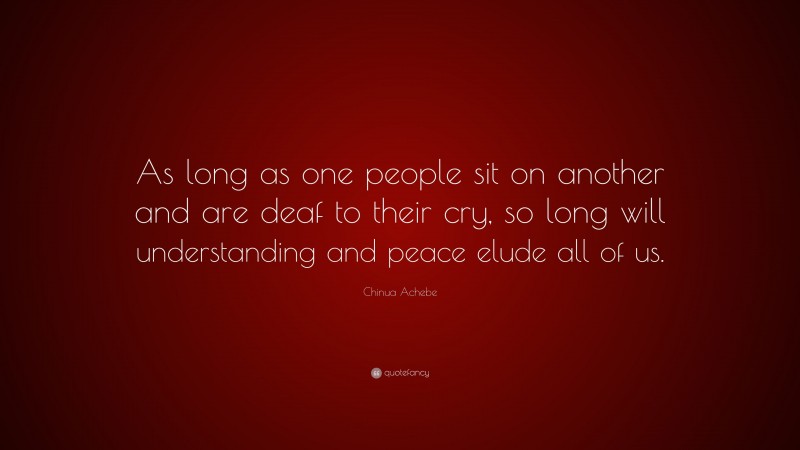 Chinua Achebe Quote: “As long as one people sit on another and are deaf to their cry, so long will understanding and peace elude all of us.”