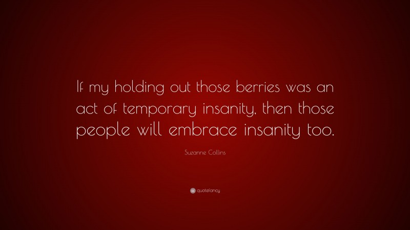 Suzanne Collins Quote: “If my holding out those berries was an act of temporary insanity, then those people will embrace insanity too.”