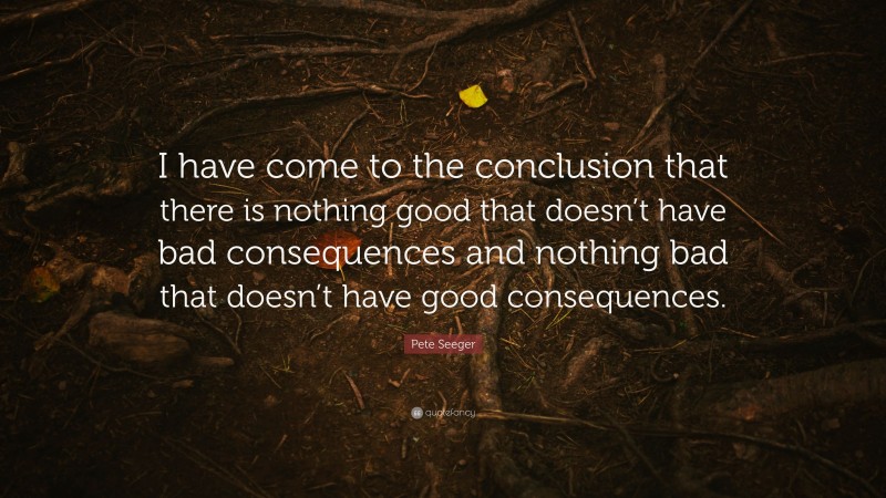 Pete Seeger Quote: “I have come to the conclusion that there is nothing good that doesn’t have bad consequences and nothing bad that doesn’t have good consequences.”