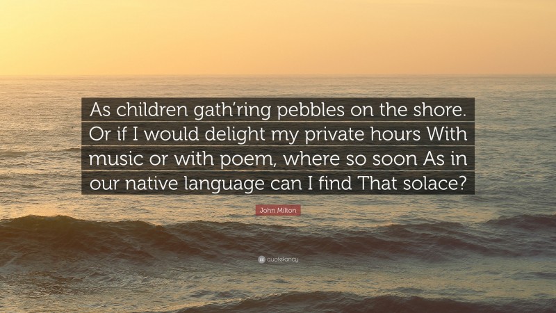 John Milton Quote: “As children gath’ring pebbles on the shore. Or if I would delight my private hours With music or with poem, where so soon As in our native language can I find That solace?”
