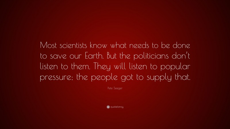 Pete Seeger Quote: “Most scientists know what needs to be done to save our Earth. But the politicians don’t listen to them. They will listen to popular pressure; the people got to supply that.”