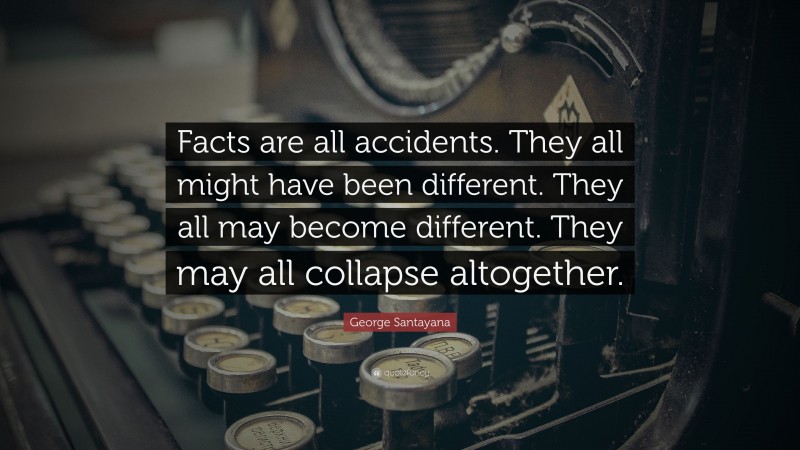 George Santayana Quote: “Facts are all accidents. They all might have been different. They all may become different. They may all collapse altogether.”