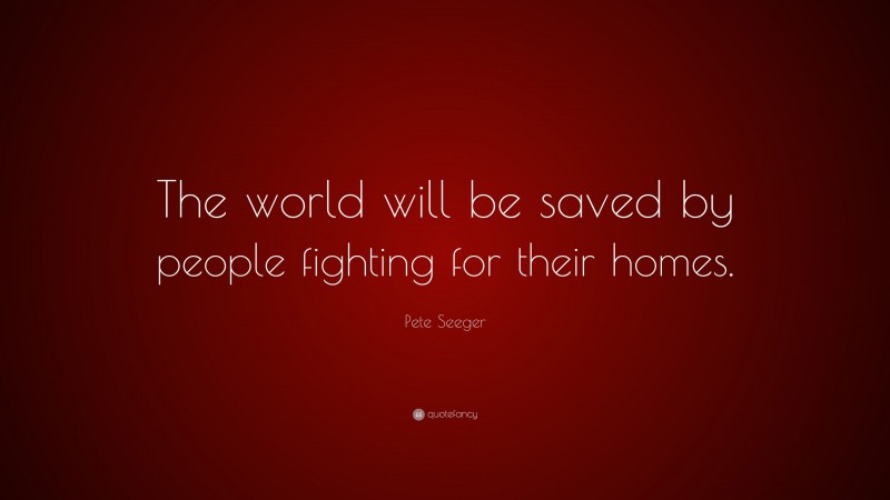 Pete Seeger Quote: “The world will be saved by people fighting for their homes.”