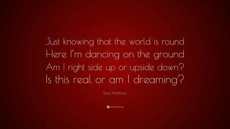 Dave Matthews Quote: “Just knowing that the world is round Here I’m dancing on the ground Am I right side up or upside down? Is this real or am I dreaming?”
