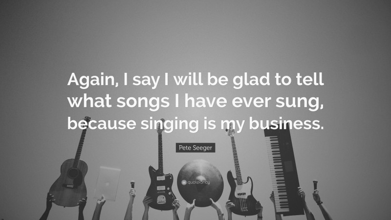 Pete Seeger Quote: “Again, I say I will be glad to tell what songs I have ever sung, because singing is my business.”