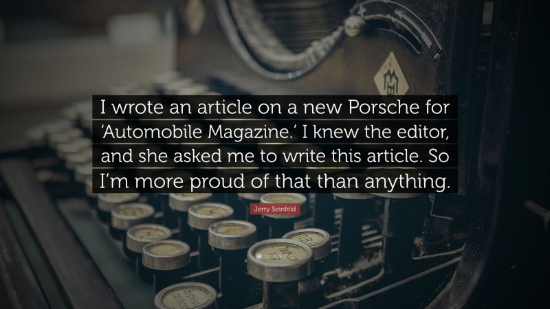 Jerry Seinfeld Quote: “I wrote an article on a new Porsche for ‘Automobile Magazine.’ I knew the editor, and she asked me to write this article. So I’m more proud of that than anything.”