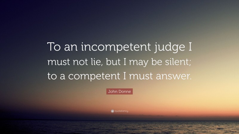 John Donne Quote: “To an incompetent judge I must not lie, but I may be silent; to a competent I must answer.”
