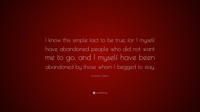 Elizabeth Gilbert Quote: “I know this simple fact to be true, for I myself have abandoned people who did not want me to go, and I myself have been abandoned by those whom I begged to stay.”