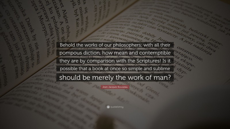 Jean-Jacques Rousseau Quote: “Behold the works of our philosophers; with all their pompous diction, how mean and contemptible they are by comparison with the Scriptures! Is it possible that a book at once so simple and sublime should be merely the work of man?”