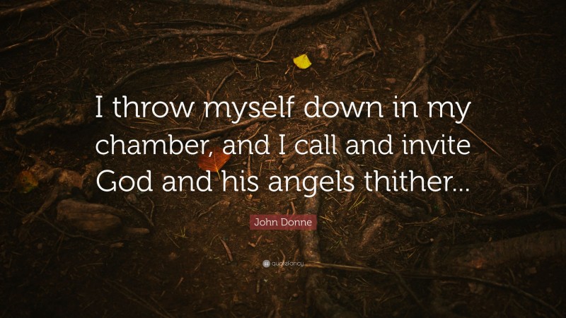 John Donne Quote: “I throw myself down in my chamber, and I call and invite God and his angels thither...”