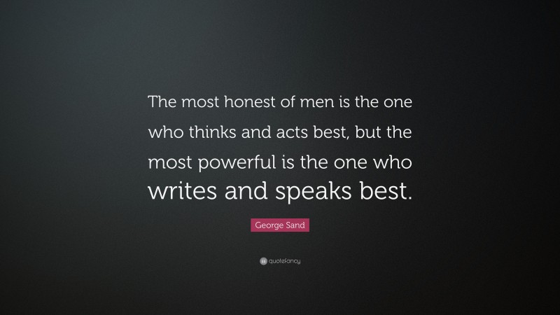 George Sand Quote: “The most honest of men is the one who thinks and acts best, but the most powerful is the one who writes and speaks best.”