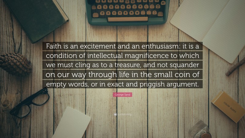 George Sand Quote: “Faith is an excitement and an enthusiasm: it is a condition of intellectual magnificence to which we must cling as to a treasure, and not squander on our way through life in the small coin of empty words, or in exact and priggish argument.”