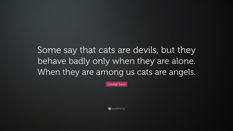 George Sand Quote: “Some say that cats are devils, but they behave badly only when they are alone. When they are among us cats are angels.”