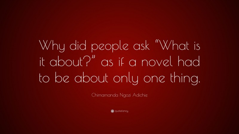 Chimamanda Ngozi Adichie Quote: “Why did people ask “What is it about?” as if a novel had to be about only one thing.”