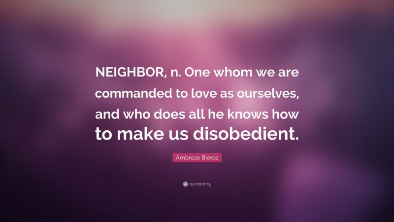 Ambrose Bierce Quote: “NEIGHBOR, n. One whom we are commanded to love as ourselves, and who does all he knows how to make us disobedient.”
