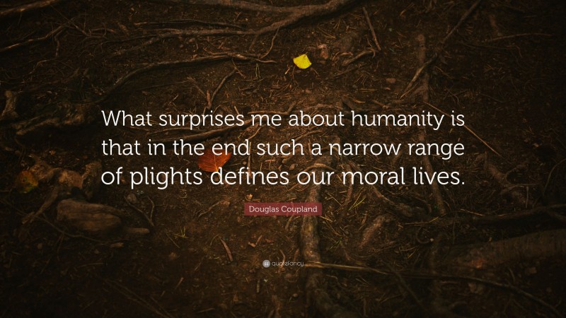 Douglas Coupland Quote: “What surprises me about humanity is that in the end such a narrow range of plights defines our moral lives.”