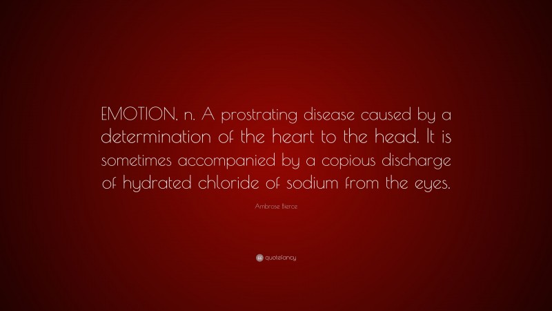 Ambrose Bierce Quote: “EMOTION, n. A prostrating disease caused by a determination of the heart to the head. It is sometimes accompanied by a copious discharge of hydrated chloride of sodium from the eyes.”