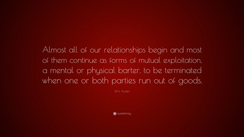 W.H. Auden Quote: “Almost all of our relationships begin and most of them continue as forms of mutual exploitation, a mental or physical barter, to be terminated when one or both parties run out of goods.”