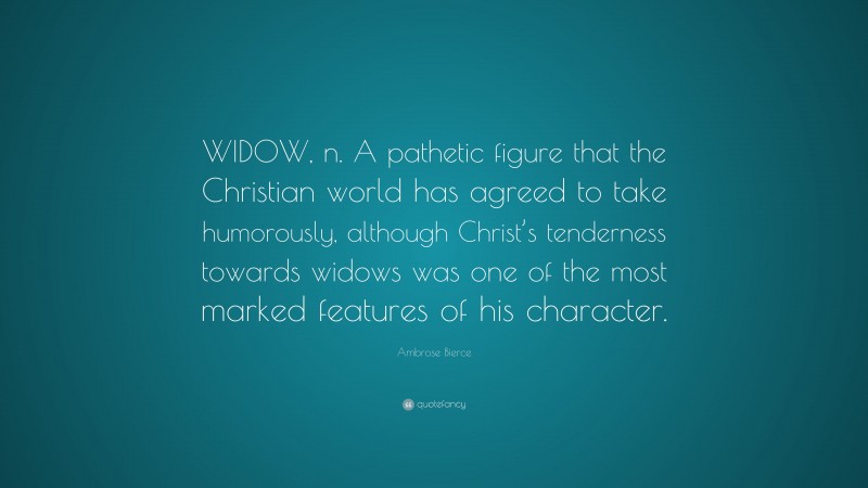Ambrose Bierce Quote: “WIDOW, n. A pathetic figure that the Christian world has agreed to take humorously, although Christ’s tenderness towards widows was one of the most marked features of his character.”